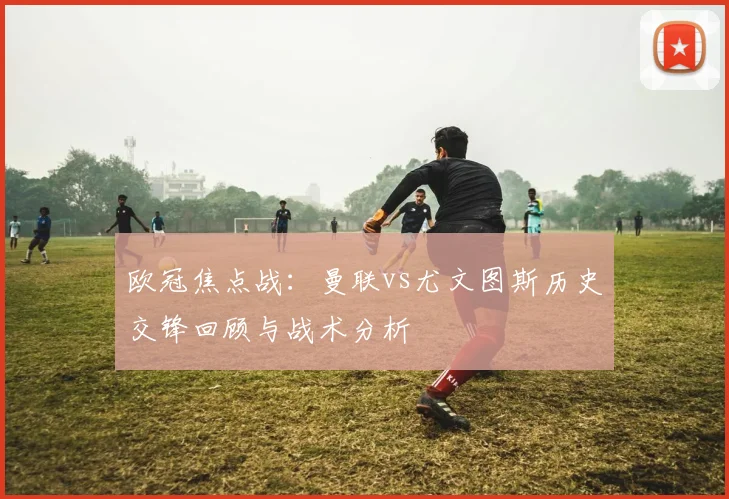欧冠焦点战：曼联vs尤文图斯历史交锋回顾与战术分析