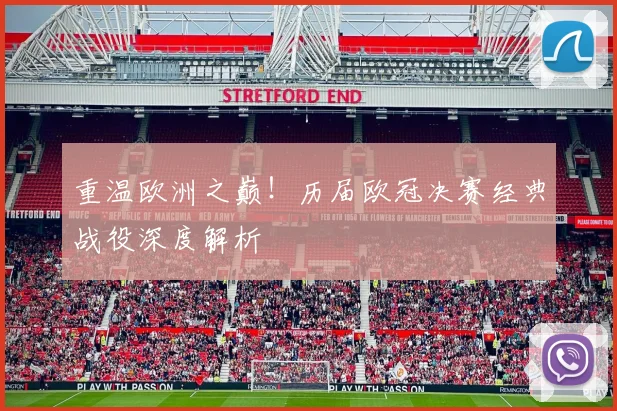 重温欧洲之巅！历届欧冠决赛经典战役深度解析