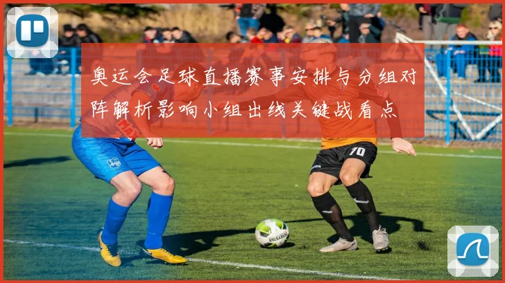 奥运会足球直播赛事安排与分组对阵解析影响小组出线关键战看点