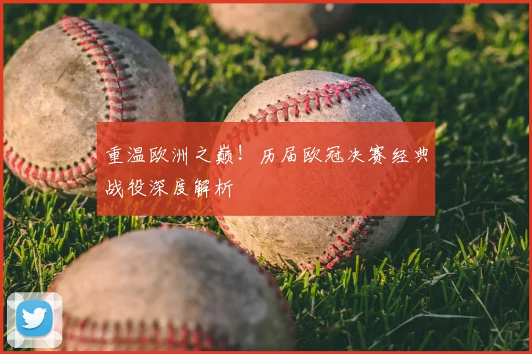 重温欧洲之巅！历届欧冠决赛经典战役深度解析