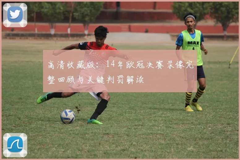 高清收藏版：14年欧冠决赛录像完整回顾与关键判罚解读